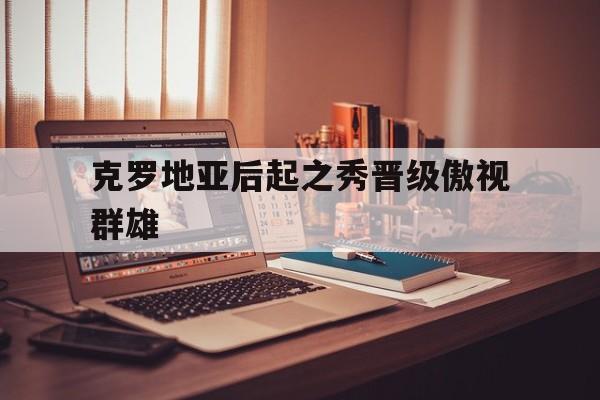 爱游戏网页版-克罗地亚后起之秀晋级傲视群雄